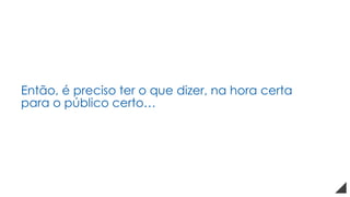 Então, é preciso ter o que dizer, na hora certa
para o público certo…
 