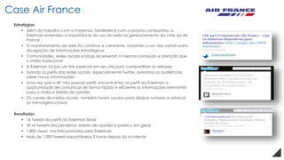 Estratégias
• Além do trabalho com a imprensa, familiares e com a própria companhia, a
Edelman entendeu a importância do uso da web no gerenciamento da crise da Air
France
• O monitoramento da web foi contínuo e constante, incluindo o uso dos canais para
divulgação de informações estratégicas
• Comunidades, redes sociais e blogs receberam o mesmo conteúdo e atenção que
a mídia tradicional
• A Edelman incluiu um link especial em seu site para compartilhar os releases
• Usando os perfis das redes sociais, especialmente Twitter, avisamos as audiências
sobre novas informações
• Uma vez que a AF não possuía perfil, encontramos no perfil da Edelman a
oportunidade de comunicar de forma rápida e eficiente as informações relevantes
para a mídia e lideres de opinião
• Os canais de mídias sociais também foram usados para dissipar rumores e reforçar
as mensagens-chave
Resultados
• 16 tweets do perfil da Edelman Brasil
• 59 re-tweets dos jornalistas, lideres de opinião e publico em geral
• 1,800 views nos links postados pela Edelman
• Mais de 1,000 tweets espontâneos 9 horas depois do incidente
Case Air France
 