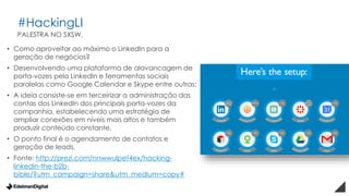 #HackingLI
• Como aproveitar ao máximo o LinkedIn para a
geração de negócios?
• Desenvolvendo uma plataforma de alavancagem de
porta-vozes pelo LinkedIn e ferramentas sociais
paralelas como Google Calendar e Skype entre outras;
• A ideia consiste-se em terceirizar a administração das
contas dos LinkedIn dos principais porta-vozes da
companhia, estabelecendo uma estratégia de
ampliar conexões em níveis mais altos e também
produzir conteúdo constante.
• O ponto final é o agendamento de contatos e
geração de leads.
• Fonte: http://prezi.com/nnwwulpet4ex/hacking-
linkedin-the-b2b-
bible/?utm_campaign=share&utm_medium=copy#
PALESTRA NO SXSW.
 