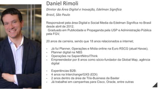 Responsável pela área Digital e Social Media da Edelman Significa no Brasil
desde abril de 2012.
Graduado em Publicidade e Propaganda pela USP e Administração Pública
pela FGV,
20 anos de carreira, sendo que 18 anos relacionados a internet;
- Já fui Planner, Operações e Mídia online na Euro RSCG (atual Havas),
- Planner digital na NBS
- Operações na SapientNitro/iThink
- Empreendedor por 8 anos como sócio-fundador da Global Map, agência
digital
- Experiências B2B:
- 4 anos na Interchange/GXS (EDI)
- 2 anos dentro da área de TI/e-Business da Baxter
- Já trabalhei em campanhas para Cisco, Oracle, entre outras
Daniel Rimoli
Diretor da Área Digital e Inovação, Edelman Significa
Brasil, São Paulo
 