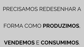 PRECISAMOS REDESENHAR A
FORMA COMO PRODUZIMOS,
VENDEMOS E CONSUMIMOS.
 