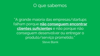 “A grande maioria das empresas/startups
falham porque não conseguem encontrar
clientes suficientes e não porque não
conseguem desenvolver ou entregar o
produto/serviço prometido.”
Steve Blank
O que sabemos
 