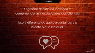 CLIENTES
O grande desafio da inovação é
compreender as necessidades dos clientes.
Isso é diferente do que perguntar para o
cliente o que ele quer.
 