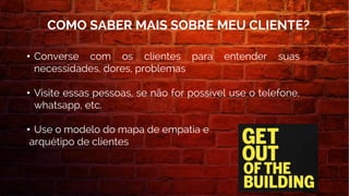 • Converse com os clientes para entender suas
necessidades, dores, problemas
• Visite essas pessoas, se não for possível use o telefone,
whatsapp, etc.
• Use o modelo do mapa de empatia e
arquétipo de clientes
COMO SABER MAIS SOBRE MEU CLIENTE?
 