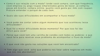  C o m o é s u a r e l a ç ã o c o m a m o d a ? ( o n d e v o c ê c o m p r a , c o m q u e f r e q u ê n c i a ,
v o c ê e m p r e s a o u p e g a r o u p a s e m p r e s t a d a s , g o s t a d e b a z a r , j á c o m p r o u
p e ç a s e m b r e c h ó , c o m p r a o n l i n e , q u a n t o v o c ê g a s t a p o r m ê s c o m r o u p a s ) .
P r o c u r e e n t e n d e r o p o r q u ê d e c a d a i t e m .
 Q u a i s s ã o s u a s d i f i c u l d a d e s e m a c o m p a n h a r o f l u x o m o d a ?
 V o c ê p o d e m e c o n t a r s o b r e a l g u m m o m e n t o q u e i s s o a c o n t e c e u ( e s s a
d i f i c u l d a d e ) ?
 T e m a l g o q u e v o c ê a c h a q u e p o d e r i a n o s f a l a r s o b r e n e g ó c i o s e m m o d a
q u e n ó s n ã o a b o r d a m o s ?
 Q u a l f o i a m a i o r d i f i c u l d a d e d e s s e m o m e n t o ? P o r q u e i s s o f o i t ã o
d i f í c i l p a r a v o c ê ?
 P e n s e q u e v o c ê t e m u m a v a r i n h a d e c o n d ã o c o m t o d o s o s p o d e r e s : o q u e
v o c ê f a r i a p a r a r e s o l v e r e s s e p r o b l e m a d e a c o m p a n h a r o f l u x o d a m o d a ?
 O q u e v o c ê n ã o g o s t a n a s s o l u ç õ e s q u e v o c ê t e m e n c o n t r a d o ?
 