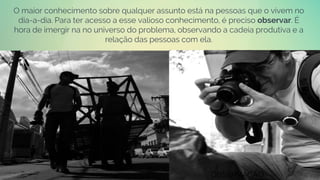 O maior conhecimento sobre qualquer assunto está na pessoas que o vivem no
dia-a-dia. Para ter acesso a esse valioso conhecimento, é preciso observar. É
hora de imergir na no universo do problema, observando a cadeia produtiva e a
relação das pessoas com ela.
OBSERVAÇÃO
 