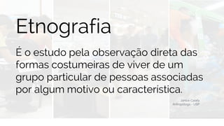 BUSINESS
Etnografia
É o estudo pela observação direta das
formas costumeiras de viver de um
grupo particular de pessoas associadas
por algum motivo ou característica.
Janice Caiafa
Antropóloga - USP
 