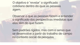 BUSINESS
Observar o que as pessoas fazem e entender
o significado das perspectivas imediatas que
elas têm do que fazem.
Sem padrões rígidos, mas com o senso que
se desenvolve a partir do trabalho de campo
no contexto social da pesquisa.
O objetivo é "revelar" o significado
cotidiano dentro do qual as pessoas
agem.
 