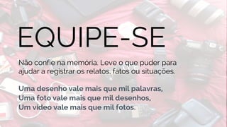 BUSINESS
EQUIPE-SE
Não confie na memória. Leve o que puder para
ajudar a registrar os relatos, fatos ou situações.
Uma desenho vale mais que mil palavras,
Uma foto vale mais que mil desenhos,
Um vídeo vale mais que mil fotos.
 