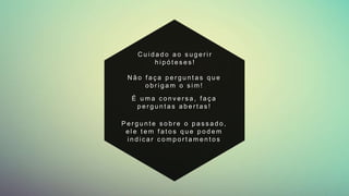 N ã o f a ç a p e r g u n t a s q u e
o b r i g a m o s i m !
P e r g u n t e s o b r e o p a s s a d o ,
e l e t e m f a t o s q u e p o d e m
i n d i c a r c o m p o r t a m e n t o s
É u m a c o n v e r s a , f a ç a
p e r g u n t a s a b e r t a s !
C u i d a d o a o s u g e r i r
h i p ó t e s e s !
 
