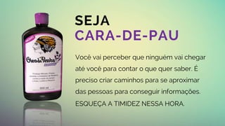 BUSINESS
SEJA
CARA-DE-PAU
Você vai perceber que ninguém vai chegar
até você para contar o que quer saber. É
preciso criar caminhos para se aproximar
das pessoas para conseguir informações.
ESQUEÇA A TIMIDEZ NESSA HORA.
 