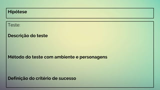 Teste:
Descrição do teste
Método do teste com ambiente e personagens
Definição do critério de sucesso
Hipótese
 