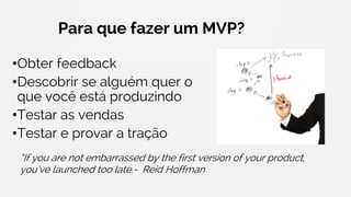 Para que fazer um MVP?
•Obter feedback
•Descobrir se alguém quer o
que você está produzindo
•Testar as vendas
•Testar e provar a tração
“If you are not embarrassed by the first version of your product,
you’ve launched too late.- Reid Hoffman
 