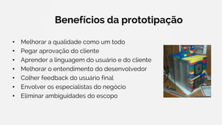 Benefícios da prototipação
• Melhorar a qualidade como um todo
• Pegar aprovação do cliente
• Aprender a linguagem do usuário e do cliente
• Melhorar o entendimento do desenvolvedor
• Colher feedback do usuário final
• Envolver os especialistas do negócio
• Eliminar ambiguidades do escopo
 