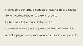 Não espere sentado, o negócio é testar a ideia, e rápido.
Só tem certeza quem faz algo a respeito
Avalie todos os seus testes. o que deu certo? O que deu errado?
Falhe cedo. Falhe muito. Falhe rápido.
A prototipagem é um modo de vida. Teste o tempo todo
 