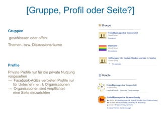 [Gruppe, Profil oder Seite?]

Gruppen
geschlossen oder offen
Themen- bzw. Diskussionsräume




Profile
Private Profile nur für die private Nutzung
vorgesehen
→ Facebook-AGBs verbieten Profile nur
   für Unternehmen & Organisationen
→ Organisationen sind verpflichtet
   eine Seite einzurichten
 