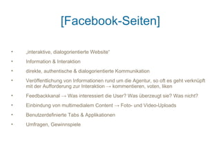 [Facebook-Seiten]

•   „interaktive, dialogorientierte Website“
•   Information & Interaktion
•   direkte, authentische & dialogorientierte Kommunikation
•   Veröffentlichung von Informationen rund um die Agentur, so oft es geht verknüpft
    mit der Aufforderung zur Interaktion → kommentieren, voten, liken
•   Feedbackkanal → Was interessiert die User? Was überzeugt sie? Was nicht?
•   Einbindung von multimedialem Content → Foto- und Video-Uploads
•   Benutzerdefinierte Tabs & Applikationen
•   Umfragen, Gewinnspiele
 