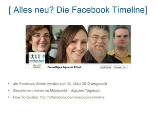 [ Alles neu? Die Facebook Timeline]




•   alle Facebook-Seiten werden zum 30. März 2012 umgestellt
•   Geschichten stehen im Mittelpunkt – digitales Tagebuch
•   How-To-Guides: http://allfacebook.de/news/pages-timeline
 