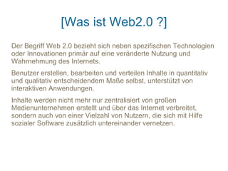 [Was ist Web2.0 ?]
Der Begriff Web 2.0 bezieht sich neben spezifischen Technologien
oder Innovationen primär auf eine veränderte Nutzung und
Wahrnehmung des Internets.
Benutzer erstellen, bearbeiten und verteilen Inhalte in quantitativ
und qualitativ entscheidendem Maße selbst, unterstützt von
interaktiven Anwendungen.
Inhalte werden nicht mehr nur zentralisiert von großen
Medienunternehmen erstellt und über das Internet verbreitet,
sondern auch von einer Vielzahl von Nutzern, die sich mit Hilfe
sozialer Software zusätzlich untereinander vernetzen.
 