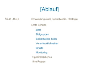 [Ablauf]
13:45 -15:45   Entwicklung einer Social-Media- Strategie

               Erste Schritte
                   Ziele
                   Zielgruppen
                   Social Media Tools
                   Verantwortlichkeiten
                   Inhalte
                   Monitoring
               Tipps/Rechtliches
                Ihre Fragen
 