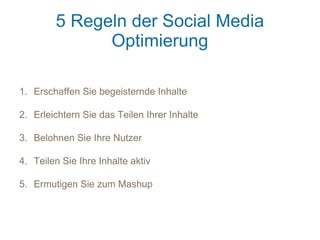 5 Regeln der Social Media
              Optimierung

1. Erschaffen Sie begeisternde Inhalte

2. Erleichtern Sie das Teilen Ihrer Inhalte

3. Belohnen Sie Ihre Nutzer

4. Teilen Sie Ihre Inhalte aktiv

5. Ermutigen Sie zum Mashup
 