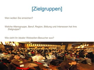 [Zielgruppen]
Wen wollen Sie erreichen?


Welche Altersgruppe, Beruf, Region, Bildung und Interessen hat ihre
  Zielgruppe?


Wie sieht ihr idealer Webseiten-Besucher aus?
 
