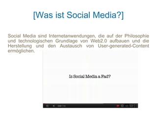 [Was ist Social Media?]

Social Media sind Internetanwendungen, die auf der Philosophie
und technologischen Grundlage von Web2.0 aufbauen und die
Herstellung und den Austausch von User-generated-Content
ermöglichen.
 