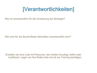 [Verantwortlichkeiten]
Wer ist verantwortlich für die Umsetzung der Strategie?




Wer wird für die Social Media Aktivitäten verantwortlich sein?




Erstellen sie eine Liste mit Personen, die Inhalte hinzufügt, liefert oder
  modifiziert. Legen sie ihre Rollen fest und ob sie Training benötigen.
 