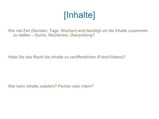 [Inhalte]
Wie viel Zeit (Stunden, Tage, Wochen) wird benötigt um die Inhalte zusammen
  zu stellen – Suche, Recherche, Überprüfung?




Habe Sie das Recht die Inhalte zu veröffentlichen (Fotos/Videos)?




Wer kann Inhalte zuliefern? Partner oder intern?
 