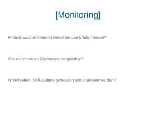 [Monitoring]

Anhand welcher Kriterien wollen sie den Erfolg messen?




Wie wollen sie die Ergebnisse vergleichen?




Womit sollen die Resultate gemessen und analysiert werden?
 