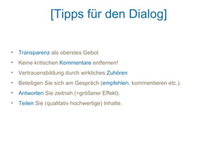[Tipps für den Dialog]

• Transparenz als oberstes Gebot
• Keine kritischen Kommentare entfernen!
• Vertrauensbildung durch wirkliches Zuhören
• Beteiligen Sie sich am Gespräch (empfehlen, kommentieren etc.).
• Antworten Sie zeitnah (=größerer Effekt).
• Teilen Sie (qualitativ hochwertige) Inhalte.
 