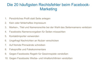 Die 20 häufigsten Rechtsfehler beim Facebook-
                    Marketing

1. Persönliches Profil statt Seite anlegen
2. Kein oder fehlerhaftes Impressum
3. Marken-, Titel und Namensrechte bei der Wahl des Seitennamens verletzen
4. Facebooks Namensvorgaben für Seiten missachten
5. Kontaktimporter verwenden
6. Ungefragt Nachrichten an Nutzer verschicken
7. Auf fremde Pinnwände schreiben
8. Fakeprofile und Fakekommentare
9. Gegen Facebooks Regeln für Gewinnspiele verstoßen
10. Gegen Facebooks Werbe- und Inhaltsrichtlinien verstoßen
 