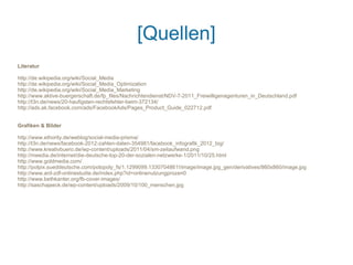 [Quellen]
Literatur

http://de.wikipedia.org/wiki/Social_Media
http://de.wikipedia.org/wiki/Social_Media_Optimization
http://de.wikipedia.org/wiki/Social_Media_Marketing
http://www.aktive-buergerschaft.de/fp_files/Nachrichtendienst/NDV-7-2011_Freiwilligenagenturen_in_Deutschland.pdf
http://t3n.de/news/20-haufigsten-rechtsfehler-beim-372134/
http://ads.ak.facebook.com/ads/FacebookAds/Pages_Product_Guide_022712.pdf


Grafiken & Bilder

http://www.ethority.de/weblog/social-media-prisma/
http://t3n.de/news/facebook-2012-zahlen-daten-354981/facebook_infografik_2012_big/
http://www.kreativbuero.de/wp-content/uploads/2011/04/sm-zeitaufwand.png
http://meedia.de/internet/die-deutsche-top-20-der-sozialen-netzwerke-1/2011/10/25.html
http://www.goldmedia.com/
http://polpix.sueddeutsche.com/polopoly_fs/1.1299099.1330704861!/image/image.jpg_gen/derivatives/860x860/image.jpg
http://www.ard-zdf-onlinestudie.de/index.php?id=onlinenutzungprozen0
http://www.bethkanter.org/fb-cover-images/
http://saschajaeck.de/wp-content/uploads/2009/10/100_menschen.jpg
 