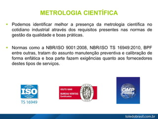 METROLOGIA CIENTÍFICA
 Podemos identificar melhor a presença da metrologia científica no
cotidiano industrial através dos requisitos presentes nas normas de
gestão da qualidade e boas práticas.
 Normas como a NBR/ISO 9001:2008, NBR/ISO TS 16949:2010, BPF
entre outras, tratam do assunto manutenção preventiva e calibração de
forma enfática e boa parte fazem exigências quanto aos fornecedores
destes tipos de serviços.
 