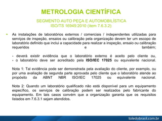 METROLOGIA CIENTÍFICA
SEGMENTO AUTO PEÇA E AUTOMOBILÍSTICA
ISO/TS 16949:2010 (item 7.6.3.2)
 As instalações de laboratórios externos / comerciais / independentes utilizadas para
serviços de inspeção, ensaios ou calibração pela organização devem ter um escopo de
laboratório definido que inclui a capacidade para realizar a inspeção, ensaio ou calibração
requeridos e também;
- deverá existir evidência que o laboratório externo é aceito pelo cliente ou,
- o laboratório deve ser acreditado pela ISO/IEC 17025 ou equivalente nacional.
Nota 1: Tal evidência pode ser demonstrada pela avaliação do cliente, por exemplo, ou
por uma avaliação de segunda parte aprovada pelo cliente que o laboratório atende ao
propósito da ABNT NBR ISO/IEC 17025 ou equivalente nacional.
Nota 2: Quando um laboratório qualificado não está disponível para um equipamento
específico, os serviços de calibração podem ser realizados pelo fabricante do
equipamento. Em tais casos convém que a organização garanta que os requisitos
listados em 7.6.3.1 sejam atendidos.
 