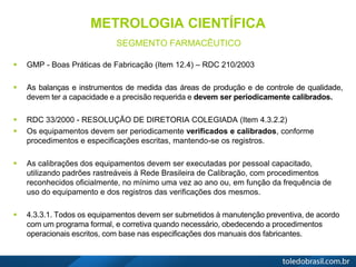 METROLOGIA CIENTÍFICA
SEGMENTO FARMACÊUTICO
 GMP - Boas Práticas de Fabricação (Item 12.4) – RDC 210/2003
 As balanças e instrumentos de medida das áreas de produção e de controle de qualidade,
devem ter a capacidade e a precisão requerida e devem ser periodicamente calibrados.
 RDC 33/2000 - RESOLUÇÃO DE DIRETORIA COLEGIADA (Item 4.3.2.2)
 Os equipamentos devem ser periodicamente verificados e calibrados, conforme
procedimentos e especificações escritas, mantendo-se os registros.
 As calibrações dos equipamentos devem ser executadas por pessoal capacitado,
utilizando padrões rastreáveis à Rede Brasileira de Calibração, com procedimentos
reconhecidos oficialmente, no mínimo uma vez ao ano ou, em função da frequência de
uso do equipamento e dos registros das verificações dos mesmos.
 4.3.3.1. Todos os equipamentos devem ser submetidos à manutenção preventiva, de acordo
com um programa formal, e corretiva quando necessário, obedecendo a procedimentos
operacionais escritos, com base nas especificações dos manuais dos fabricantes.
 