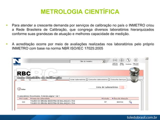 METROLOGIA CIENTÍFICA
 Para atender a crescente demanda por serviços de calibração no país o INMETRO criou
a Rede Brasileira de Calibração, que congrega diversos laboratórios hierarquizados
conforme suas grandezas de atuação e melhores capacidade de medição.
 A acreditação ocorre por meio de avaliações realizadas nos laboratórios pelo próprio
INMETRO com base na norma NBR ISO/IEC 17025:2005
 