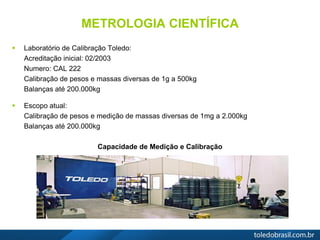 METROLOGIA CIENTÍFICA
 Laboratório de Calibração Toledo:
Acreditação inicial: 02/2003
Numero: CAL 222
Calibração de pesos e massas diversas de 1g a 500kg
Balanças até 200.000kg
 Escopo atual:
Calibração de pesos e medição de massas diversas de 1mg a 2.000kg
Balanças até 200.000kg
Capacidade de Medição e Calibração
 