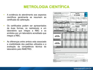 METROLOGIA CIENTÍFICA
 A evidência do atendimento aos aspectos
científicos geralmente se resumem ao
certificado de calibração.
 Os certificados podem ser apresentados
de duas formas, os rastreáveis a um
laboratório que integra a RBC e os
emitidos por um laboratório acreditado que
integra a RBC.
 As diferenças entre ambos esta associado
a credibilidade dos padrões utilizados e a
avaliação da competência técnica do
laboratório pelo INMETRO.
 