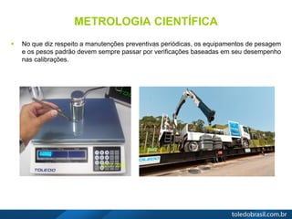 METROLOGIA CIENTÍFICA
 No que diz respeito a manutenções preventivas periódicas, os equipamentos de pesagem
e os pesos padrão devem sempre passar por verificações baseadas em seu desempenho
nas calibrações.
 