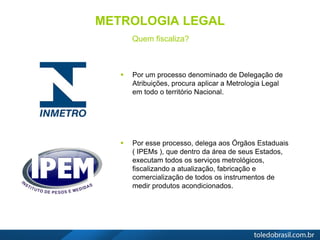 METROLOGIA LEGAL
Quem fiscaliza?
 Por um processo denominado de Delegação de
Atribuições, procura aplicar a Metrologia Legal
em todo o território Nacional.
 Por esse processo, delega aos Órgãos Estaduais
( IPEMs ), que dentro da área de seus Estados,
executam todos os serviços metrológicos,
fiscalizando a atualização, fabricação e
comercialização de todos os instrumentos de
medir produtos acondicionados.
 