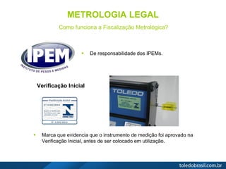 METROLOGIA LEGAL
Como funciona a Fiscalização Metrológica?
 De responsabilidade dos IPEMs.
 Marca que evidencia que o instrumento de medição foi aprovado na
Verificação Inicial, antes de ser colocado em utilização.
Verificação Inicial
 
