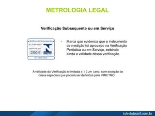 METROLOGIA LEGAL
 Marca que evidencia que o instrumento
de medição foi aprovado na Verificação
Periódica ou em Serviço, exibindo
ainda a validade dessa verificação.
Verificação Subsequente ou em Serviço
A validade da Verificação é limitada a 1 ( um ) ano, com exceção de
casos especiais que podem ser definidos pelo INMETRO.
 