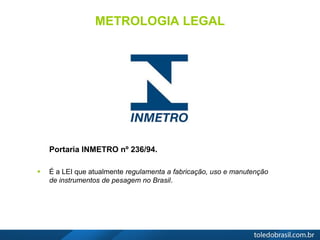 METROLOGIA LEGAL
Portaria INMETRO nº 236/94.
 É a LEI que atualmente regulamenta a fabricação, uso e manutenção
de instrumentos de pesagem no Brasil.
 