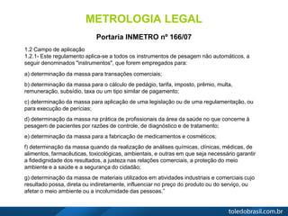 METROLOGIA LEGAL
Portaria INMETRO nº 166/07
1.2 Campo de aplicação
1.2.1- Este regulamento aplica-se a todos os instrumentos de pesagem não automáticos, a
seguir denominados "instrumentos", que forem empregados para:
a) determinação da massa para transações comerciais;
b) determinação da massa para o cálculo de pedágio, tarifa, imposto, prêmio, multa,
remuneração, subsídio, taxa ou um tipo similar de pagamento;
c) determinação da massa para aplicação de uma legislação ou de uma regulamentação, ou
para execução de perícias;
d) determinação da massa na prática de profissionais da área da saúde no que concerne à
pesagem de pacientes por razões de controle, de diagnóstico e de tratamento;
e) determinação da massa para a fabricação de medicamentos e cosméticos;
f) determinação da massa quando da realização de análises químicas, clínicas, médicas, de
alimentos, farmacêuticas, toxicológicas, ambientais, e outras em que seja necessário garantir
a fidedignidade dos resultados, a justeza nas relações comerciais, a proteção do meio
ambiente e a saúde e a segurança do cidadão;
g) determinação da massa de materiais utilizados em atividades industriais e comerciais cujo
resultado possa, direta ou indiretamente, influenciar no preço do produto ou do serviço, ou
afetar o meio ambiente ou a incolumidade das pessoas.”
 