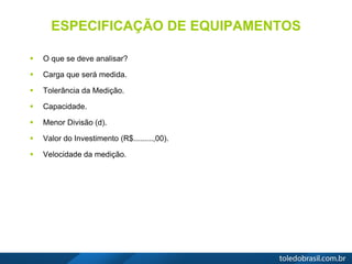 ESPECIFICAÇÃO DE EQUIPAMENTOS
 O que se deve analisar?
 Carga que será medida.
 Tolerância da Medição.
 Capacidade.
 Menor Divisão (d).
 Valor do Investimento (R$.........,00).
 Velocidade da medição.
 