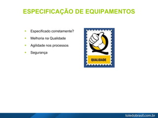 ESPECIFICAÇÃO DE EQUIPAMENTOS
 Especificado corretamente?
 Melhoria na Qualidade
 Agilidade nos processos
 Segurança
 
