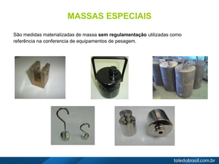 MASSAS ESPECIAIS
São medidas materializadas de massa sem regulamentação utilizadas como
referência na conferencia de equipamentos de pesagem.
 