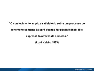 "O conhecimento amplo e satisfatório sobre um processo ou
fenômeno somente existirá quando for possível medí-lo e
expressá-lo através de números."
(Lord Kelvin, 1883)
 