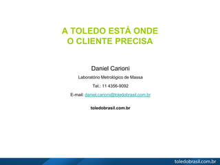 A TOLEDO ESTÁ ONDE
O CLIENTE PRECISA
Daniel Carioni
Laboratório Metrológico de Massa
Tel.: 11 4356-9092
E-mail: daniel.carioni@toledobrasil.com.br
toledobrasil.com.br
 